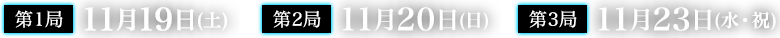 第1局 11月19日(土) 第2局 11月20日(日) 第3局 11月23日(水・祝) 